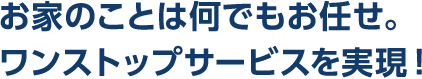 お家のことは何でもお任せ。ワンストップサービスを実現！
